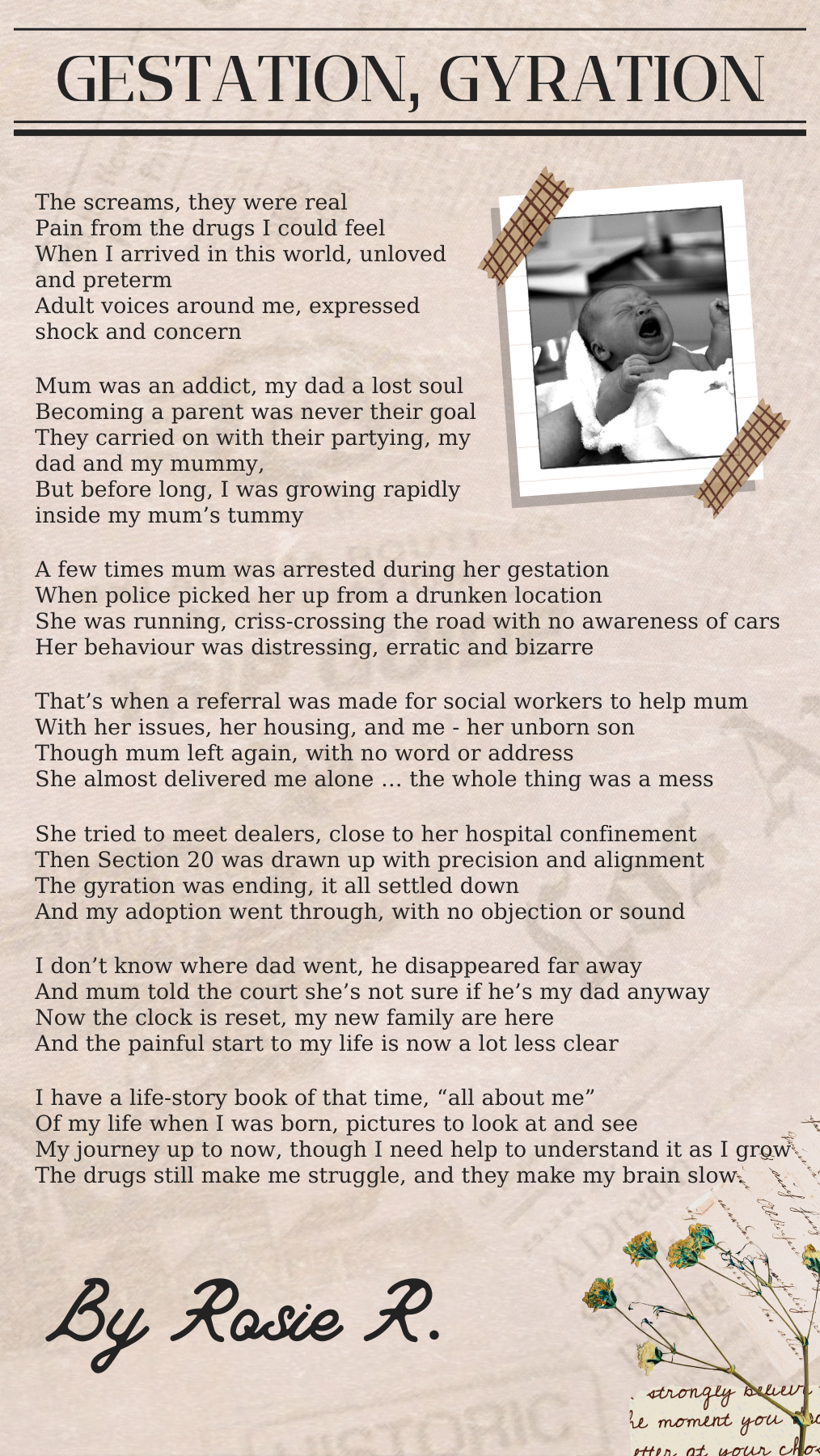 The screams they were real Pain from the drugs I could feel - When I arrived in this World unloved and preterm Adult voices around me, expressed shock and concern Mum was an addict, my dad a lost soul Becoming a parent was never their goal They carried on with their partying, my dad and my mummy, And before long, I was growing rapidly inside my mum’s tummy A few times mum was arrested during her gestation, When police picked her up from a drunken location She was running criss-crossing the road with no awareness of cars - Her behaviour was distressing, erratic and bizarre That’s when a referral was made for social workers to help mum With her issues, her housing, and me - her unborn son Though mum left again, with no word or address She almost delivered me alone … the whole time was a mess She tried to meet dealers, close to her hospital confinement Then the Section 20 was drawn up with precision and alignment The gyration was ending … it all settled down … And my Adoption went through, with no objection or sound I don’t know where dad went, he disappeared far away And mum told the Court, shes not sure if hes my dad anyway Now the clock is reset and my new family are here And the painful start to my life is now a lot less clear I have a life story book of that time, “all about me” Of my life when I was born, pictures to look at and see … my journey up to now, though I need help to understand as I grow As the drugs still make me struggle, and they make my brain slow.
